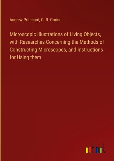 Microscopic Illustrations of Living Objects, with Researches Concerning the Methods of Constructing Microscopes, and Instructions for Using them