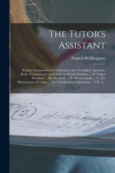 The Tutor’s Assistant [microform]: Being a Compendium of Arithmetic and a Complete Question-book: Containing I. Arithmetic in Whole Numbers ... II. Vu