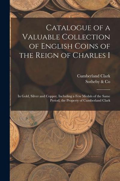 Catalogue of a Valuable Collection of English Coins of the Reign of Charles I: In Gold, Silver and Copper, Including a few Medals of the Same Period