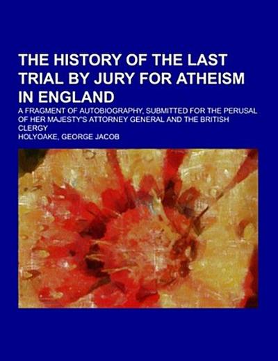 The History Of The Last Trial By Jury For Atheism In England; a fragment of autobiography, submitted for the perusal of Her Majesty’s Attorney General and the British clergy