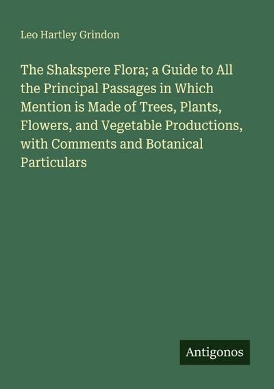 The Shakspere Flora; a Guide to All the Principal Passages in Which Mention is Made of Trees, Plants, Flowers, and Vegetable Productions, with Comments and Botanical Particulars