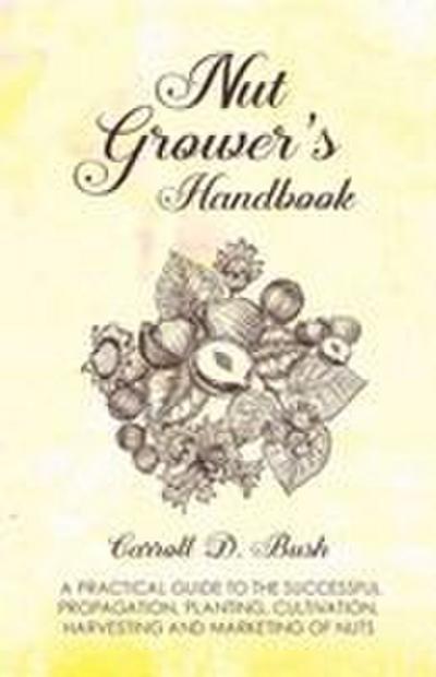 Nut Grower’s Handbook - A Practical Guide To The Successful Propagation, Planting, Cultivation, Harvesting And Marketing Of Nuts