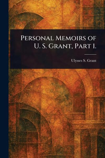 Personal Memoirs of U. S. Grant, Part 1.