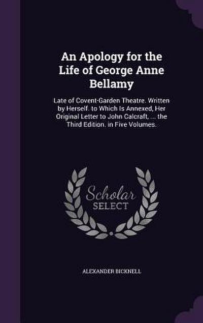 An  Apology for the Life of George Anne Bellamy: Late of Covent-Garden Theatre. Written by Herself. to Which Is Annexed, Her Original Letter to John C
