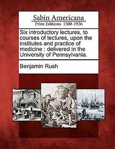 Six Introductory Lectures, to Courses of Lectures, Upon the Institutes and Practice of Medicine