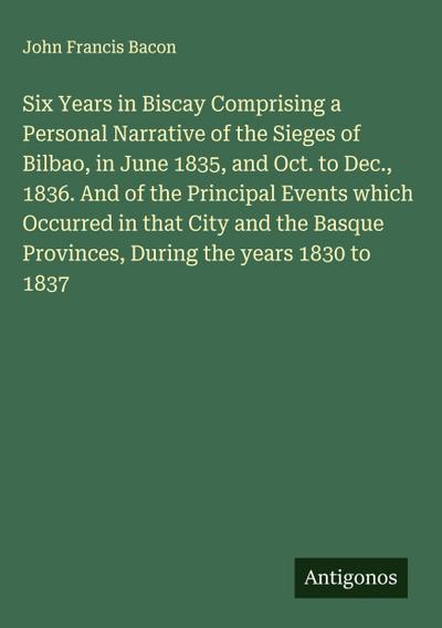 Six Years in Biscay Comprising a Personal Narrative of the Sieges of Bilbao, in June 1835, and Oct. to Dec., 1836. And of the Principal Events which Occurred in that City and the Basque Provinces, During the years 1830 to 1837