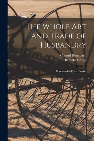 The Whole Art and Trade of Husbandry: Contained in Foure Bookes