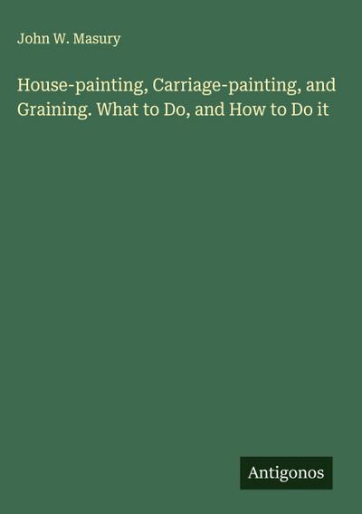 House-painting, Carriage-painting, and Graining. What to Do, and How to Do it