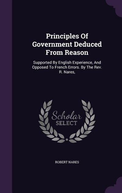 Principles Of Government Deduced From Reason: Supported By English Experience, And Opposed To French Errors. By The Rev. R. Nares