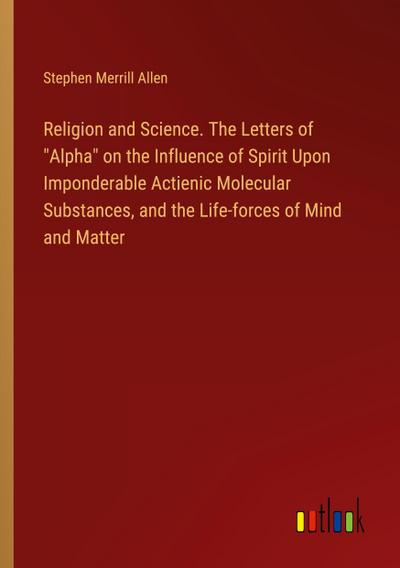 Religion and Science. The Letters of "Alpha" on the Influence of Spirit Upon Imponderable Actienic Molecular Substances, and the Life-forces of Mind and Matter