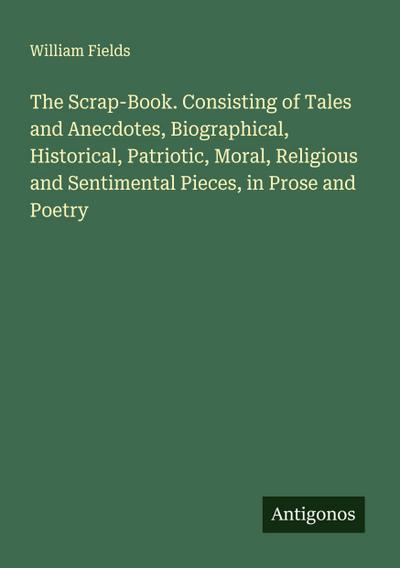 The Scrap-Book. Consisting of Tales and Anecdotes, Biographical, Historical, Patriotic, Moral, Religious and Sentimental Pieces, in Prose and Poetry