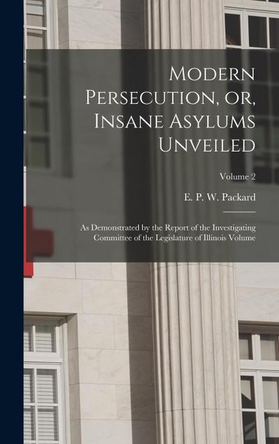 Modern Persecution, or, Insane Asylums Unveiled: As Demonstrated by the Report of the Investigating Committee of the Legislature of Illinois Volume; V