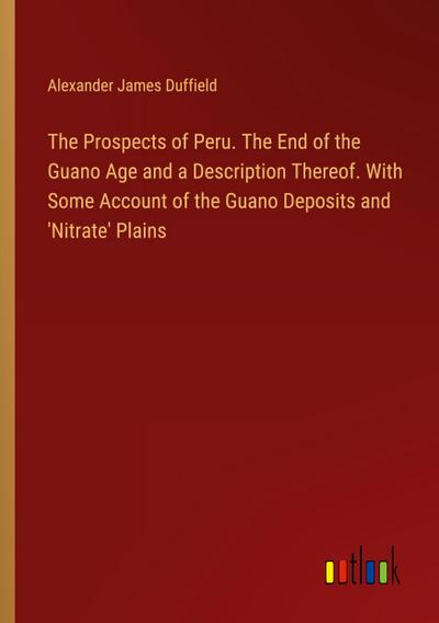 The Prospects of Peru. The End of the Guano Age and a Description Thereof. With Some Account of the Guano Deposits and ’Nitrate’ Plains