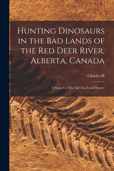 Hunting Dinosaurs in the bad Lands of the Red Deer River, Alberta, Canada; a Sequel to The Life of a Fossil Hunter