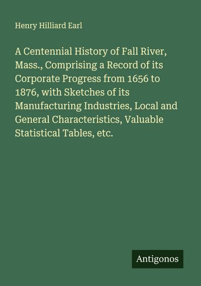 A Centennial History of Fall River, Mass., Comprising a Record of its Corporate Progress from 1656 to 1876, with Sketches of its Manufacturing Industries, Local and General Characteristics, Valuable Statistical Tables, etc.