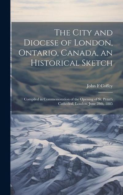 The City and Diocese of London, Ontario, Canada, an Historical Sketch; Compiled in Commemoration of the Opening of St. Peter’s Cathedral, London, June 28th, 1885
