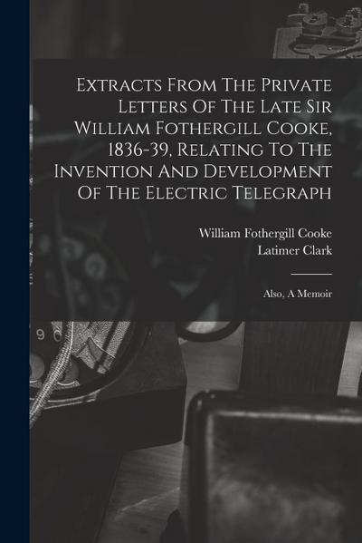 Extracts From The Private Letters Of The Late Sir William Fothergill Cooke, 1836-39, Relating To The Invention And Development Of The Electric Telegra