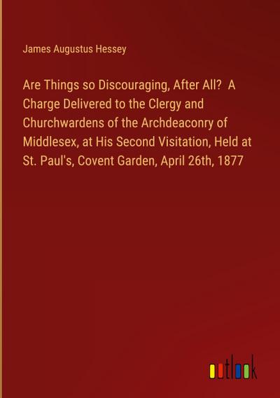 Are Things so Discouraging, After All?  A Charge Delivered to the Clergy and Churchwardens of the Archdeaconry of Middlesex, at His Second Visitation, Held at St. Paul’s, Covent Garden, April 26th, 1877