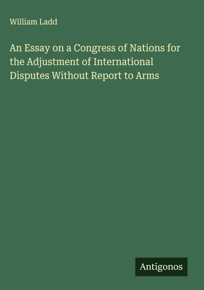 An Essay on a Congress of Nations for the Adjustment of International Disputes Without Report to Arms