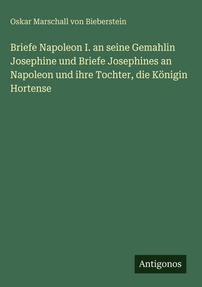 Briefe Napoleon I. an seine Gemahlin Josephine und Briefe Josephines an Napoleon und ihre Tochter, die Königin Hortense