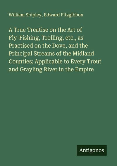 A True Treatise on the Art of Fly-Fishing, Trolling, etc., as Practised on the Dove, and the Principal Streams of the Midland Counties; Applicable to Every Trout and Grayling River in the Empire