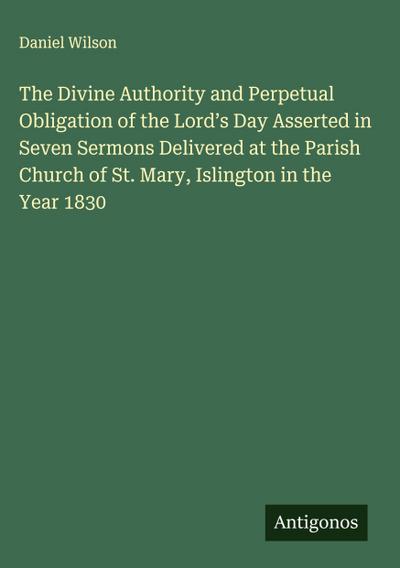 The Divine Authority and Perpetual Obligation of the Lord’s Day Asserted in Seven Sermons Delivered at the Parish Church of St. Mary, Islington in the Year 1830