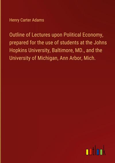 Outline of Lectures upon Political Economy, prepared for the use of students at the Johns Hopkins University, Baltimore, MD., and the University of Michigan, Ann Arbor, Mich.