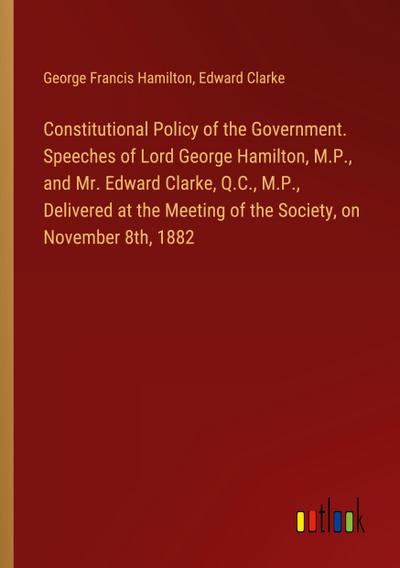 Constitutional Policy of the Government. Speeches of Lord George Hamilton, M.P., and Mr. Edward Clarke, Q.C., M.P., Delivered at the Meeting of the Society, on November 8th, 1882