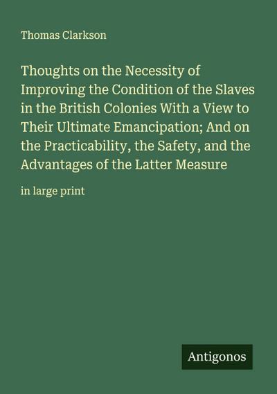 Thoughts on the Necessity of Improving the Condition of the Slaves in the British Colonies With a View to Their Ultimate Emancipation; And on the Practicability, the Safety, and the Advantages of the Latter Measure