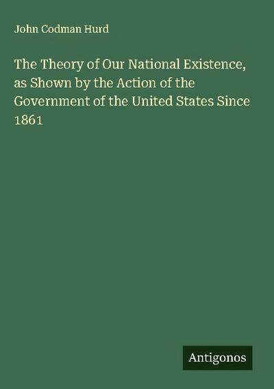 The Theory of Our National Existence, as Shown by the Action of the Government of the United States Since 1861