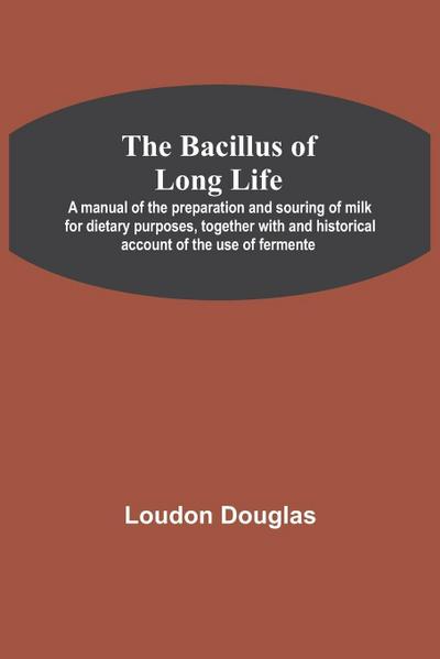 The Bacillus Of Long Life; A Manual Of The Preparation And Souring Of Milk For Dietary Purposes, Together With And Historical Account Of The Use Of Fermente