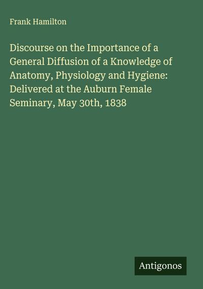 Discourse on the Importance of a General Diffusion of a Knowledge of Anatomy, Physiology and Hygiene: Delivered at the Auburn Female Seminary, May 30th, 1838