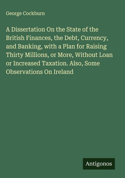 A Dissertation On the State of the British Finances, the Debt, Currency, and Banking, with a Plan for Raising Thirty Millions, or More, Without Loan or Increased Taxation. Also, Some Observations On Ireland