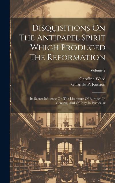 Disquisitions On The Antipapel Spirit Which Produced The Reformation: Its Secret Influence On The Literature Of Europea In General, And Of Italy In Pa