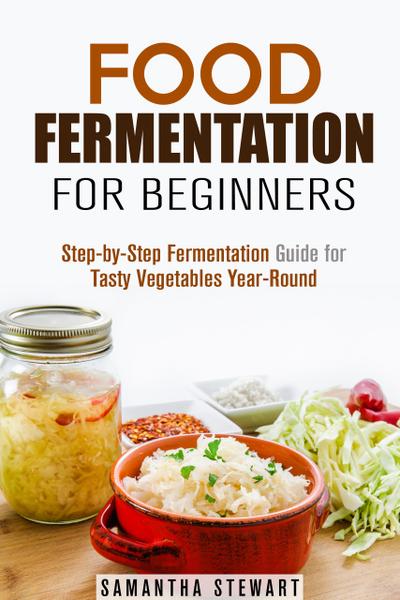 Food Fermentation for Beginners: Step-by-Step Fermentation Guide for Tasty Vegetables Year-Round