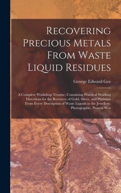 Recovering Precious Metals From Waste Liquid Residues; a Complete Workshop Treatise, Containing Practical Working Directions for the Recovery of Gold