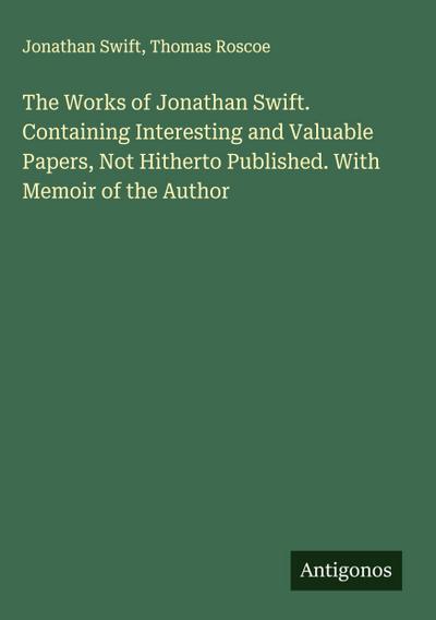The Works of Jonathan Swift. Containing Interesting and Valuable Papers, Not Hitherto Published. With Memoir of the Author