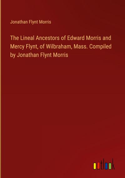 The Lineal Ancestors of Edward Morris and Mercy Flynt, of Wilbraham, Mass. Compiled by Jonathan Flynt Morris