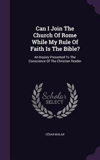 Can I Join The Church Of Rome While My Rule Of Faith Is The Bible?: An Inquiry Presented To The Conscience Of The Christian Reader