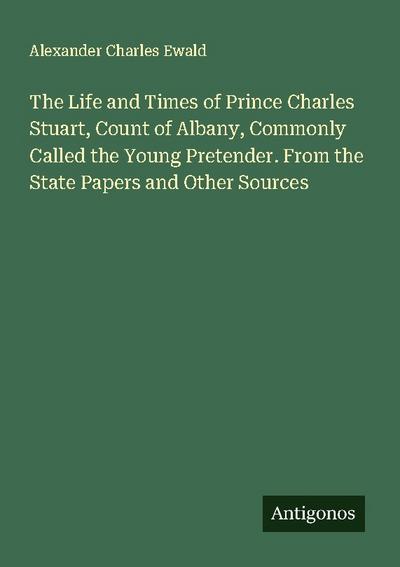 The Life and Times of Prince Charles Stuart, Count of Albany, Commonly Called the Young Pretender. From the State Papers and Other Sources