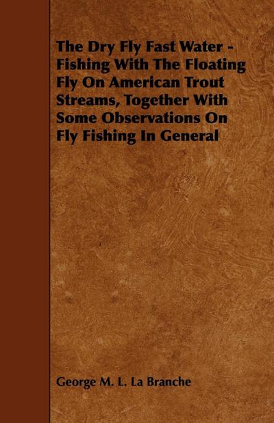 The Dry Fly Fast Water - Fishing with the Floating Fly on American Trout Streams, Together with Some Observations on Fly Fishing in General