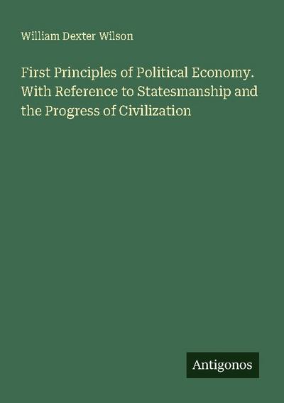 First Principles of Political Economy. With Reference to Statesmanship and the Progress of Civilization