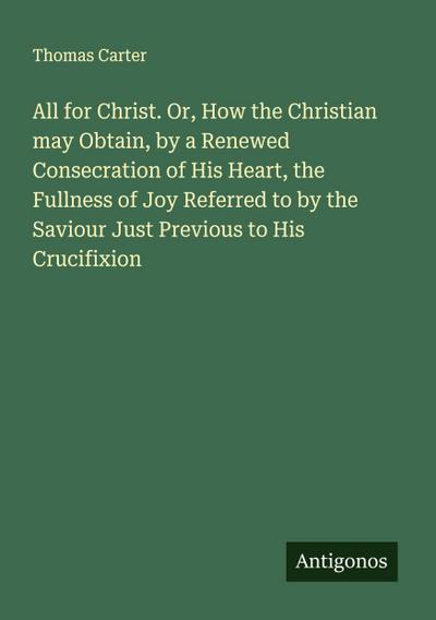 All for Christ. Or, How the Christian may Obtain, by a Renewed Consecration of His Heart, the Fullness of Joy Referred to by the Saviour Just Previous to His Crucifixion