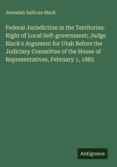 Federal Jurisdiction in the Territories: Right of Local Self-government; Judge Black’s Argument for Utah Before the Judiciary Committee of the House of Representatives, February 1, 1883