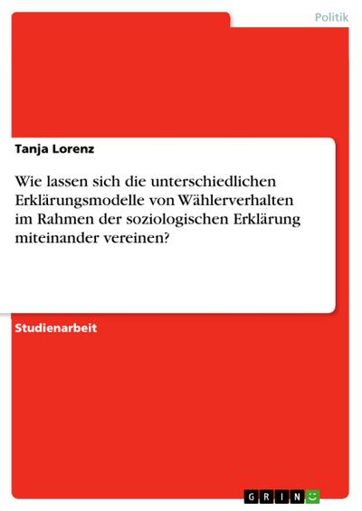 Wie lassen sich die unterschiedlichen Erklärungsmodelle von Wählerverhalten im Rahmen der soziologischen Erklärung miteinander vereinen?