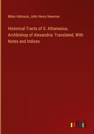 Historical Tracts of S. Athanasius, Archbishop of Alexandria: Translated, With Notes and Indices