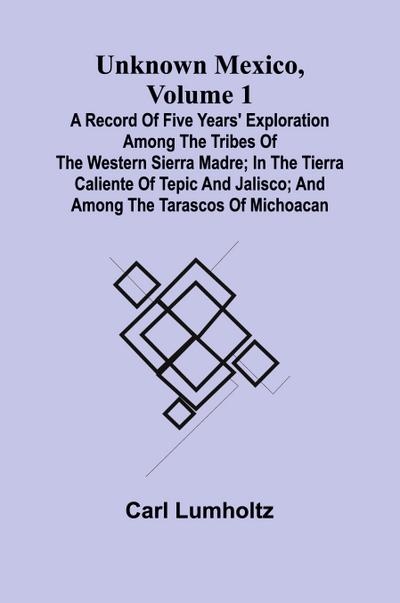 Unknown Mexico, Volume 1; A Record of Five Years’ Exploration Among the Tribes of the Western Sierra Madre; In the Tierra Caliente of Tepic and Jalisco; and Among the Tarascos of Michoacan