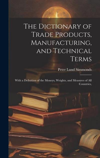 The Dictionary of Trade Products, Manufacturing, and Technical Terms: With a Definition of the Moneys, Weights, and Measures of All Countries