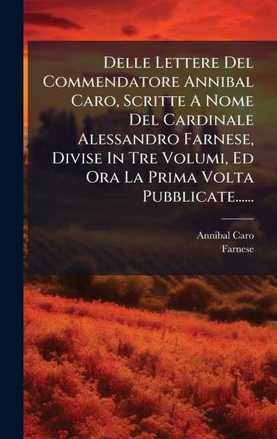 Delle Lettere Del Commendatore Annibal Caro, Scritte A Nome Del Cardinale Alessandro Farnese, Divise In Tre Volumi, Ed Ora La Prima Volta Pubblicate......