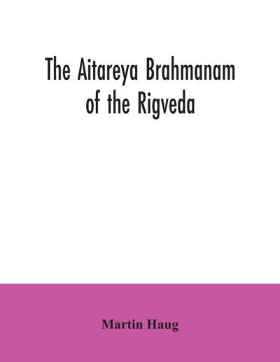 The Aitareya Brahmanam of the Rigveda, containing the earliest speculations of the Brahmans on the meaning of the sacrificial prayers, and on the origin, performance and sense of the rites of the Vedic religion